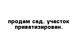 продам сад. участок приватизирован. 